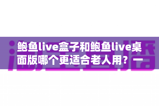 鲍鱼live盒子和鲍鱼live桌面版哪个更适合老人用？一篇讲透的实用对比指南