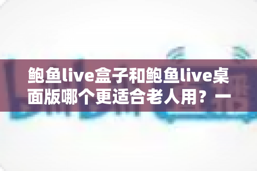 鲍鱼live盒子和鲍鱼live桌面版哪个更适合老人用？一篇讲透的实用对比指南