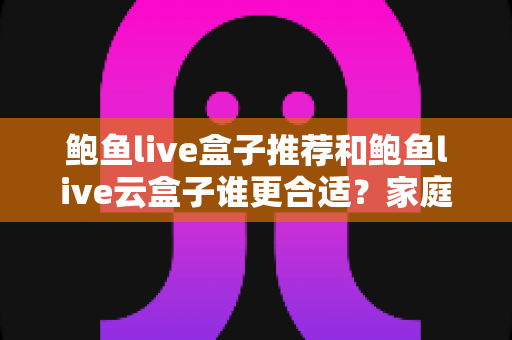 鲍鱼live盒子推荐和鲍鱼live云盒子谁更合适？家庭大屏观影方案深度对比与选购指南