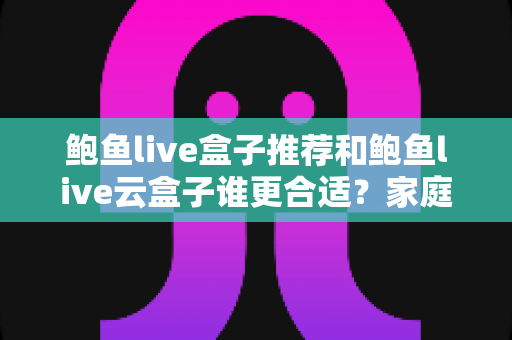 鲍鱼live盒子推荐和鲍鱼live云盒子谁更合适？家庭大屏观影方案深度对比与选购指南