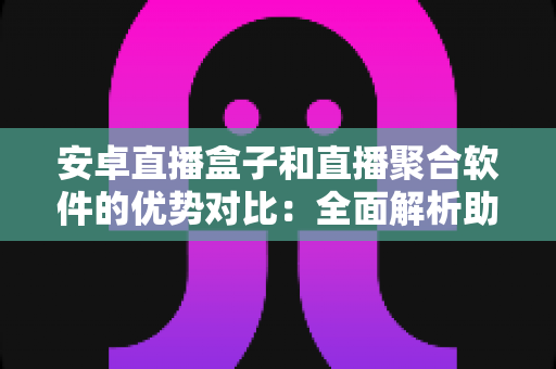安卓直播盒子和直播聚合软件的优势对比：全面解析助您选对家庭大屏娱乐方案