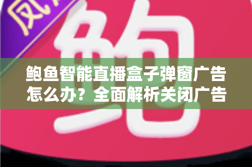 鲍鱼智能直播盒子弹窗广告怎么办?全面解析关闭广告的有效方法与预防技巧 鲍鱼智能直播盒子弹窗广告怎么办?全面解析关闭广告的有效方法与预防技巧