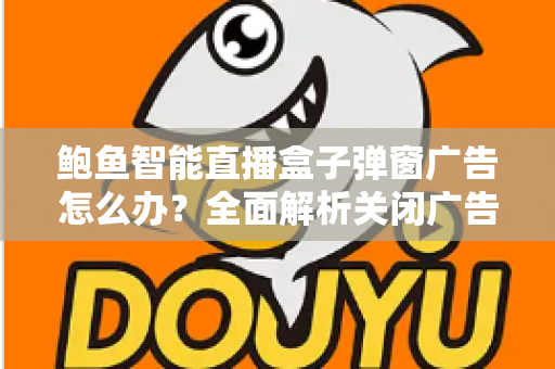 鲍鱼智能直播盒子弹窗广告怎么办?全面解析关闭广告的有效方法与预防技巧 鲍鱼智能直播盒子弹窗广告怎么办?全面解析关闭广告的有效方法与预防技巧