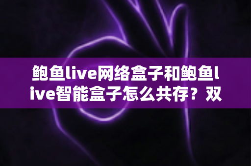 鲍鱼live网络盒子和鲍鱼live智能盒子怎么共存？双版本安装与使用全攻略
