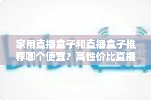 家用直播盒子和直播盒子推荐哪个便宜？高性价比直播设备全解析，帮你花最少的钱开启直播之路