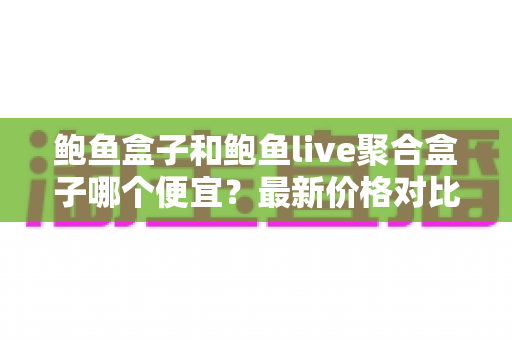 鲍鱼盒子和鲍鱼live聚合盒子哪个便宜？最新价格对比与选购避坑指南