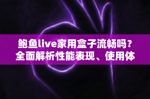 鲍鱼live家用盒子流畅吗？全面解析性能表现、使用体验与优化技巧