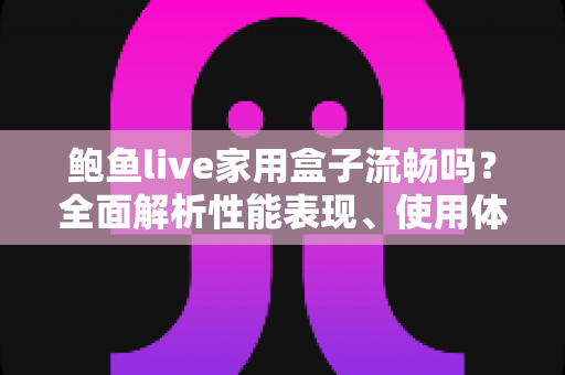 鲍鱼live家用盒子流畅吗？全面解析性能表现、使用体验与优化技巧