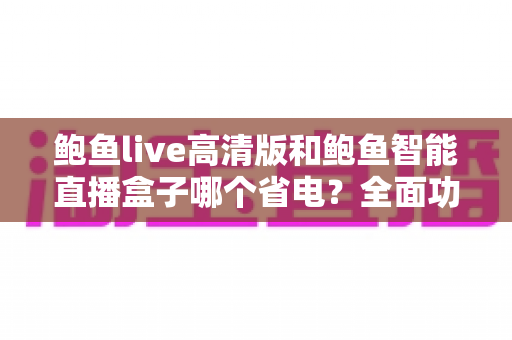 鲍鱼live高清版和鲍鱼智能直播盒子哪个省电?全面功耗对比与省电选购指南 鲍鱼live高清版和鲍鱼智能直播盒子哪个省电?全面功耗对比与省电选购指南