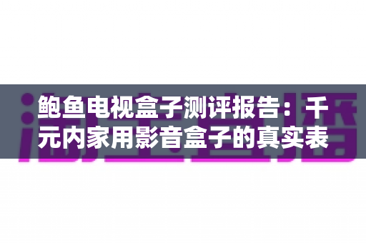 鲍鱼电视盒子测评报告：千元内家用影音盒子的真实表现全面解析