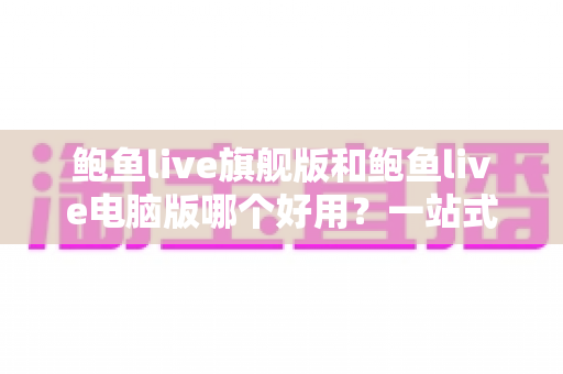 鲍鱼live旗舰版和鲍鱼live电脑版哪个好用?一站式深度对比评测与选择指南 鲍鱼live旗舰版和鲍鱼live电脑版哪个好用?一站式深度对比评测与选择指南