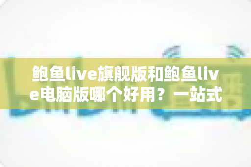 鲍鱼live旗舰版和鲍鱼live电脑版哪个好用？一站式深度对比评测与选择指南