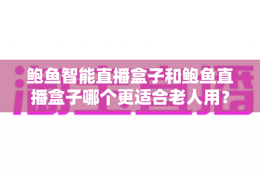 鲍鱼智能直播盒子和鲍鱼直播盒子哪个更适合老人用?一文读懂长辈选购指南 鲍鱼智能直播盒子和鲍鱼直播盒子哪个更适合老人用?一文读懂长辈选购指南