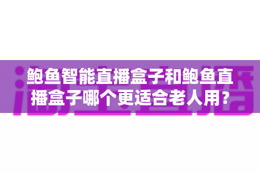 鲍鱼智能直播盒子和鲍鱼直播盒子哪个更适合老人用？一文读懂长辈选购指南