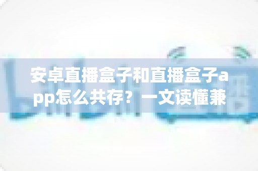 安卓直播盒子和直播盒子app怎么共存?一文读懂兼容配置与优化全攻略 安卓直播盒子和直播盒子app怎么共存?一文读懂兼容配置与优化全攻略