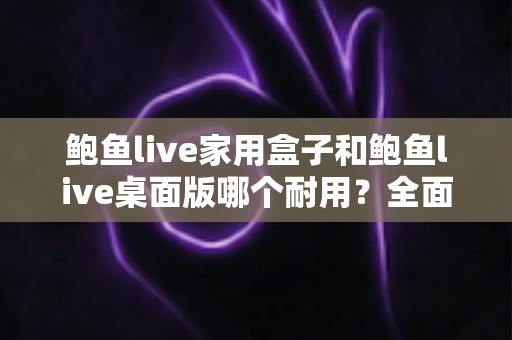 鲍鱼live家用盒子和鲍鱼live桌面版哪个耐用？全面解析使用寿命与选购建议