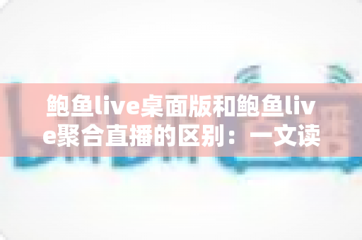 鲍鱼live桌面版和鲍鱼live聚合直播的区别：一文读懂两大版本的差异与选择指南