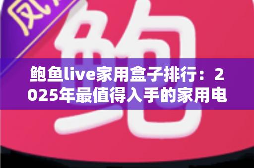鲍鱼live家用盒子排行：2025年最值得入手的家用电视盒子深度评测与选购指南