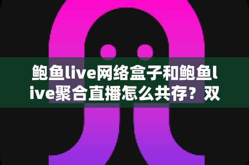 鲍鱼live网络盒子和鲍鱼live聚合直播怎么共存？双端安装全攻略与使用优化指南