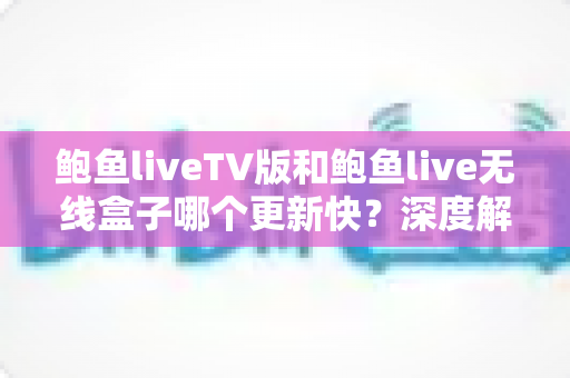 鲍鱼liveTV版和鲍鱼live无线盒子哪个更新快？深度解析两大版本更新速度差异与实用选择指南
