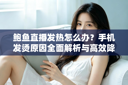 鲍鱼直播发热怎么办？手机发烫原因全面解析与高效降温实用指南