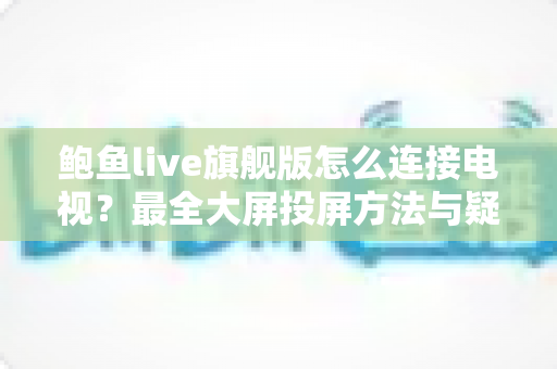 鲍鱼live旗舰版怎么连接电视？最全大屏投屏方法与疑难解答一站式指南