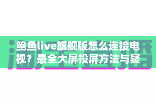 鲍鱼live旗舰版怎么连接电视？最全大屏投屏方法与疑难解答一站式指南