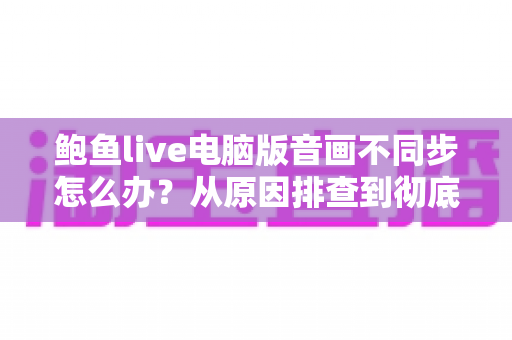 鲍鱼live电脑版音画不同步怎么办?从原因排查到彻底修复的完整指南 鲍鱼live电脑版音画不同步怎么办?从原因排查到彻底修复的完整指南