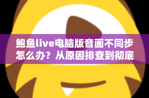 鲍鱼live电脑版音画不同步怎么办?从原因排查到彻底修复的完整指南 鲍鱼live电脑版音画不同步怎么办?从原因排查到彻底修复的完整指南