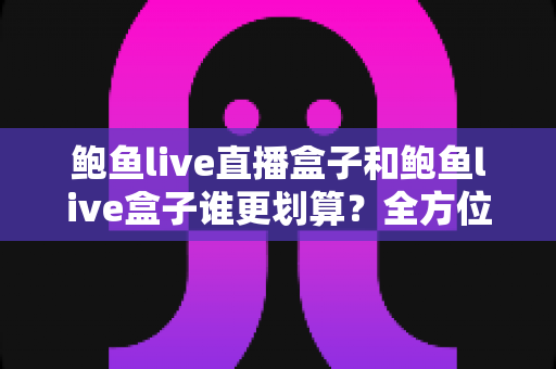 鲍鱼live直播盒子和鲍鱼live盒子谁更划算？全方位对比评测，帮你把钱花在刀刃上