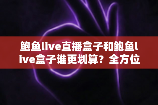鲍鱼live直播盒子和鲍鱼live盒子谁更划算？全方位对比评测，帮你把钱花在刀刃上