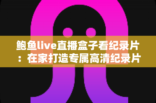 鲍鱼live直播盒子看纪录片：在家打造专属高清纪录片影院的完整指南