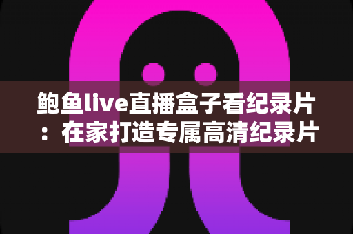 鲍鱼live直播盒子看纪录片：在家打造专属高清纪录片影院的完整指南