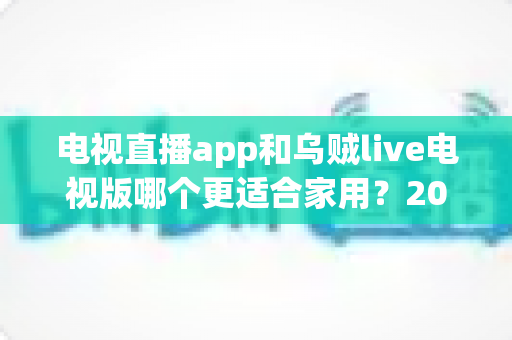 电视直播app和乌贼live电视版哪个更适合家用?2025年家庭观影方案深度对比与选购指南 电视直播app和乌贼live电视版哪个更适合家用?2025年家庭观影方案深度对比与选购指南