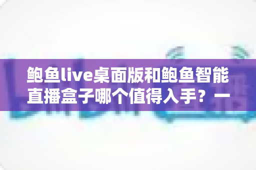 鲍鱼live桌面版和鲍鱼智能直播盒子哪个值得入手？一文看懂两种开播方案的真实差距与选购建议