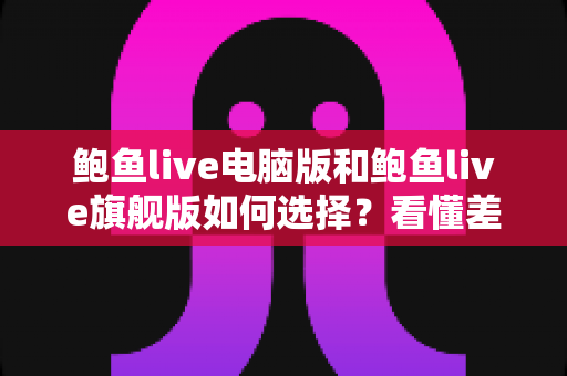 鲍鱼live电脑版和鲍鱼live旗舰版如何选择？看懂差异再决定，选对版本不踩坑