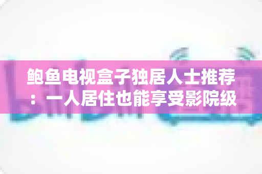 鲍鱼电视盒子独居人士推荐:一人居住也能享受影院级观影体验的贴心之选 鲍鱼电视盒子独居人士推荐:一人居住也能享受影院级观影体验的贴心之选