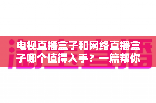 电视直播盒子和网络直播盒子哪个值得入手?一篇帮你理清思路的深度选购指南 电视直播盒子和网络直播盒子哪个值得入手?一篇帮你理清思路的深度选购指南