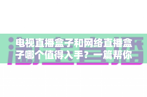 电视直播盒子和网络直播盒子哪个值得入手？一篇帮你理清思路的深度选购指南