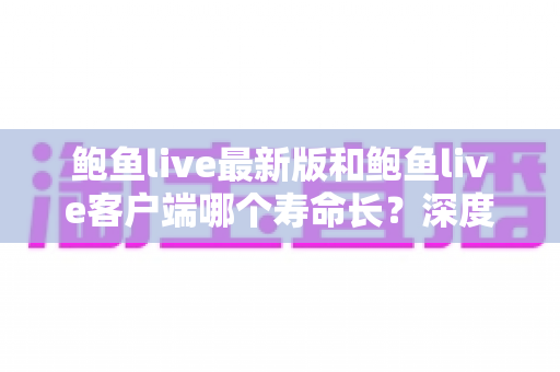 鲍鱼live最新版和鲍鱼live客户端哪个寿命长？深度解析版本使用寿命差异与明智选择全攻略