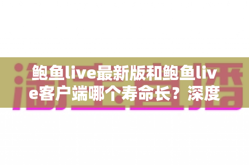 鲍鱼live最新版和鲍鱼live客户端哪个寿命长？深度解析版本使用寿命差异与明智选择全攻略