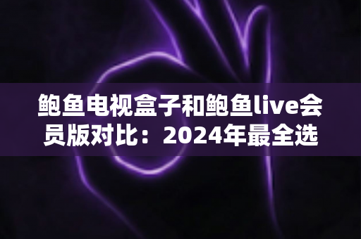 鲍鱼电视盒子和鲍鱼live会员版对比：2024年最全选购指南，帮你找到最适合的家庭影音方案