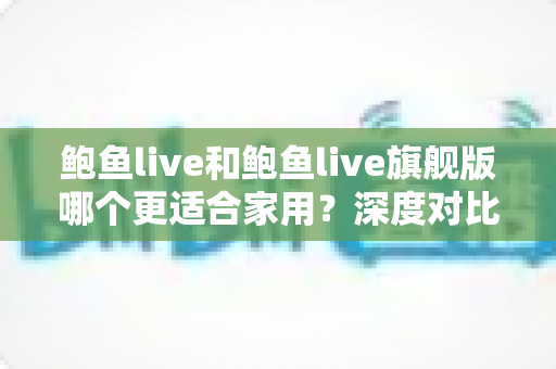 鲍鱼live和鲍鱼live旗舰版哪个更适合家用？深度对比解析帮你选对版本