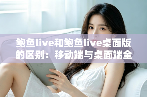 鲍鱼live和鲍鱼live桌面版的区别：移动端与桌面端全方位深度对比与选择指南