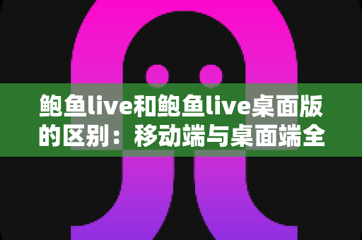 鲍鱼live和鲍鱼live桌面版的区别：移动端与桌面端全方位深度对比与选择指南