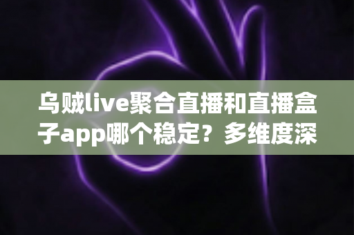 乌贼live聚合直播和直播盒子app哪个稳定？多维度深度对比评测，助你选出长期稳定的直播观看神器