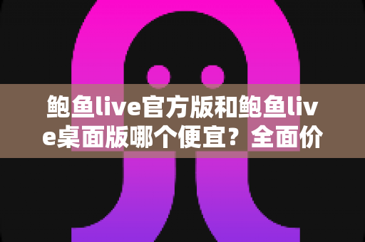 鲍鱼live官方版和鲍鱼live桌面版哪个便宜?全面价格对比与省钱选购指南 鲍鱼live官方版和鲍鱼live桌面版哪个便宜?全面价格对比与省钱选购指南