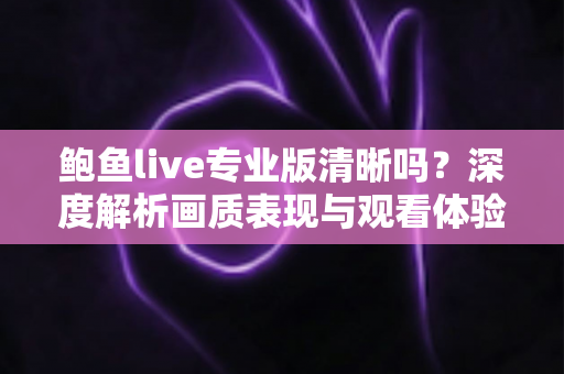 鲍鱼live专业版清晰吗?深度解析画质表现与观看体验全攻略 鲍鱼live专业版清晰吗?深度解析画质表现与观看体验全攻略