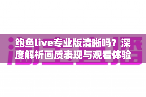 鲍鱼live专业版清晰吗?深度解析画质表现与观看体验全攻略 鲍鱼live专业版清晰吗?深度解析画质表现与观看体验全攻略