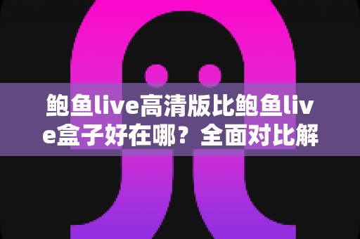 鲍鱼live高清版比鲍鱼live盒子好在哪?全面对比解析帮你选对版本 鲍鱼live高清版比鲍鱼live盒子好在哪?全面对比解析帮你选对版本